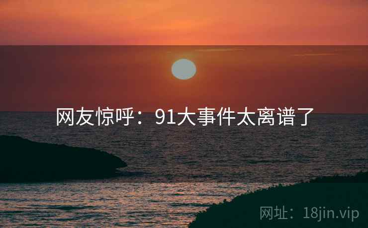 网友惊呼：91大事件太离谱了