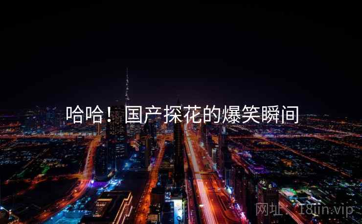 哈哈！国产探花的爆笑瞬间