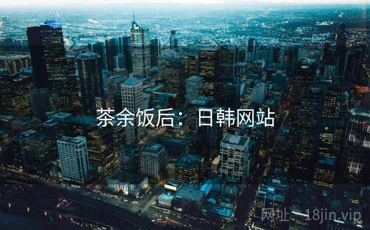 茶余饭后：日韩网站