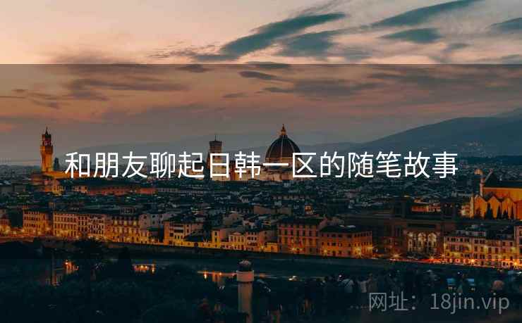 和朋友聊起日韩一区的随笔故事